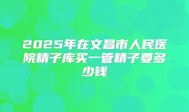 2025年在文昌市人民医院精子库买一管精子要多少钱