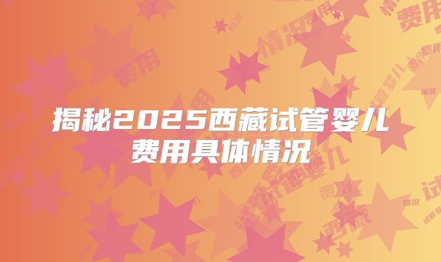 揭秘2025西藏试管婴儿费用具体情况