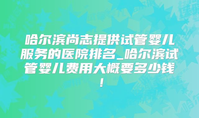 哈尔滨尚志提供试管婴儿服务的医院排名_哈尔滨试管婴儿费用大概要多少钱!