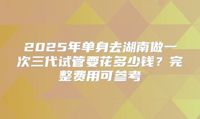 2025年单身去湖南做一次三代试管要花多少钱？完整费用可参考