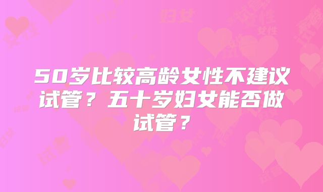 50岁比较高龄女性不建议试管？五十岁妇女能否做试管？
