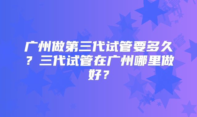 广州做第三代试管要多久？三代试管在广州哪里做好？