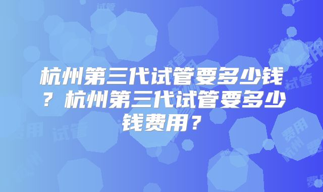 杭州第三代试管要多少钱?杭州第三代试管要多少钱费用?