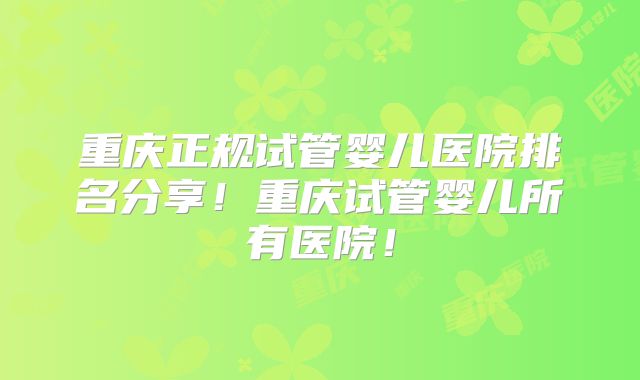 重庆正规试管婴儿医院排名分享!重庆试管婴儿所有医院!