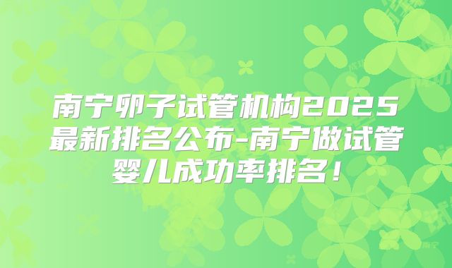 南宁卵子试管机构2025最新排名公布-南宁做试管婴儿成功率排名!