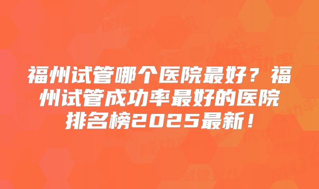 福州试管哪个医院最好？福州试管成功率最好的医院排名榜2025最新！