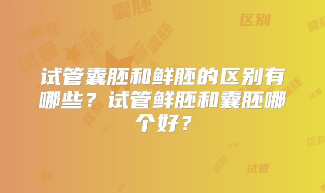 试管囊胚和鲜胚的区别有哪些？试管鲜胚和囊胚哪个好？