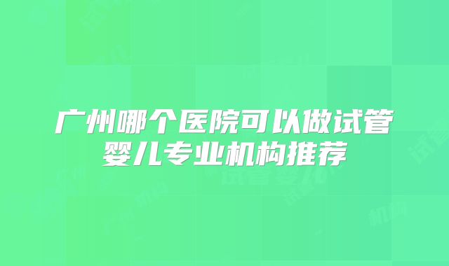 广州哪个医院可以做试管婴儿专业机构推荐