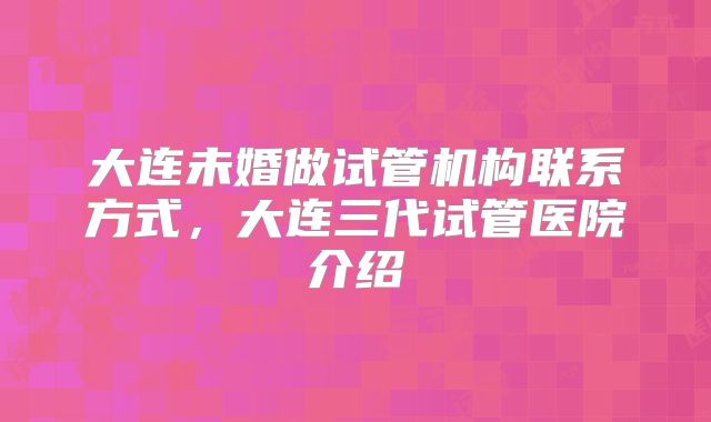 大连未婚做试管机构联系方式，大连三代试管医院介绍
