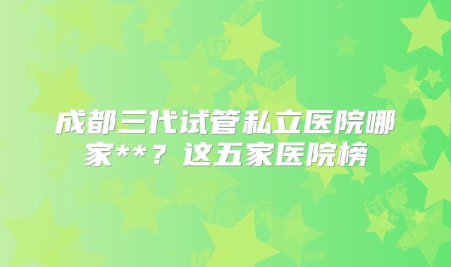 成都三代试管私立医院哪家**？这五家医院榜