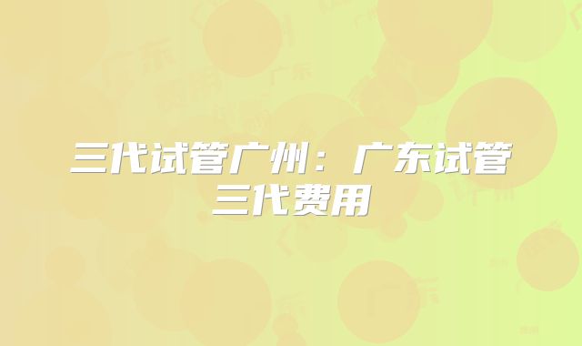 三代试管广州：广东试管三代费用