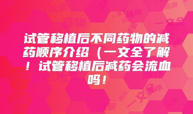 试管移植后不同药物的减药顺序介绍（一文全了解！试管移植后减药会流血吗！
