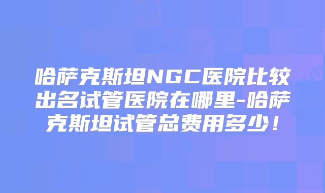 哈萨克斯坦NGC医院比较出名试管医院在哪里-哈萨克斯坦试管总费用多少！