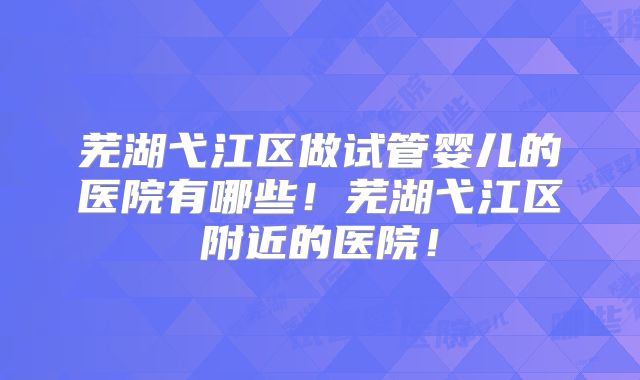 芜湖弋江区做试管婴儿的医院有哪些！芜湖弋江区附近的医院！