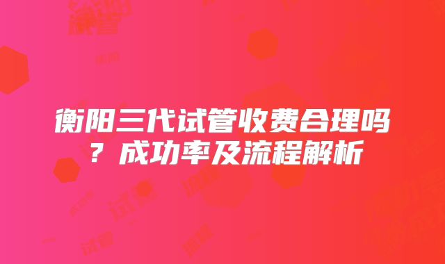 衡阳三代试管收费合理吗?成功率及流程解析