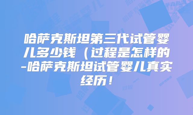 哈萨克斯坦第三代试管婴儿多少钱（过程是怎样的-哈萨克斯坦试管婴儿真实经历！