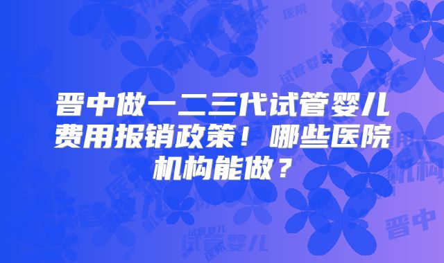 晋中做一二三代试管婴儿费用报销政策!哪些医院机构能做?