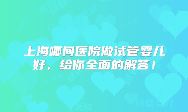 上海哪间医院做试管婴儿好，给你全面的解答！