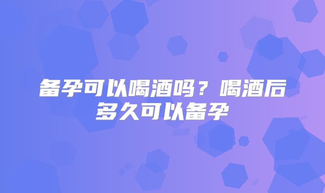 备孕可以喝酒吗？喝酒后多久可以备孕
