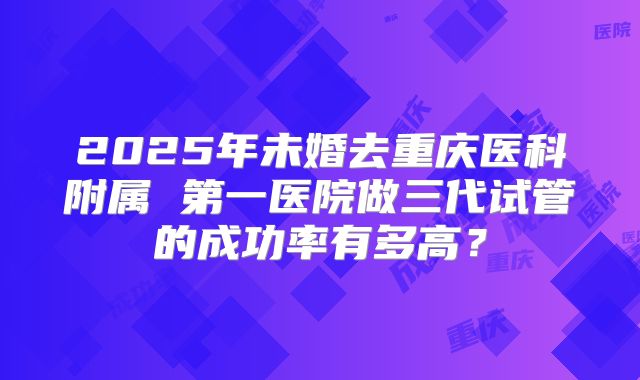 2025年未婚去重庆医科附属 第一医院做三代试管的成功率有多高?