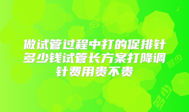做试管过程中打的促排针多少钱试管长方案打降调针费用贵不贵