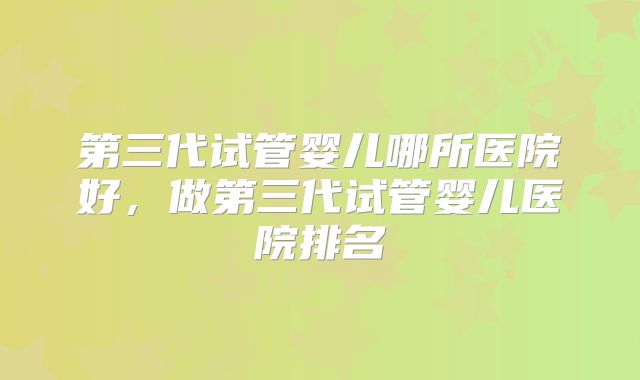 第三代试管婴儿哪所医院好，做第三代试管婴儿医院排名
