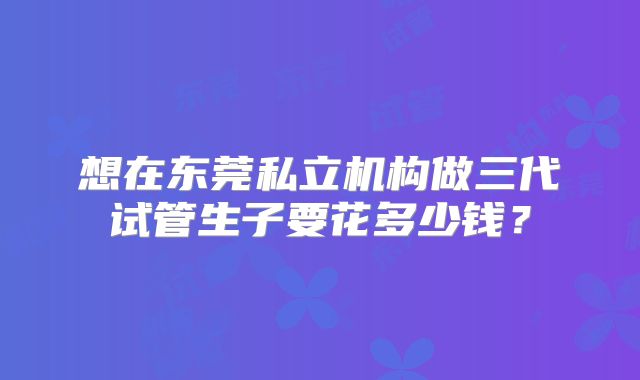 想在东莞私立机构做三代试管生子要花多少钱？