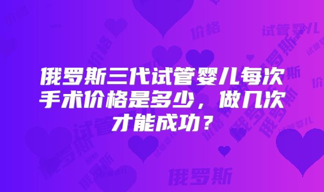 俄罗斯三代试管婴儿每次手术价格是多少，做几次才能成功？