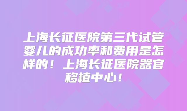 上海长征医院第三代试管婴儿的成功率和费用是怎样的！上海长征医院器官移植中心！