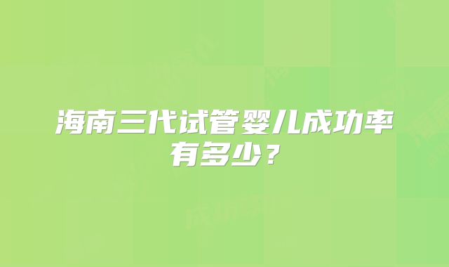 海南三代试管婴儿成功率有多少?