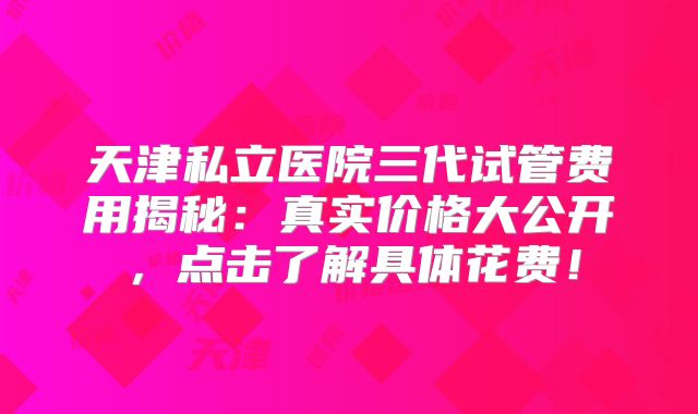 天津私立医院三代试管费用揭秘：真实价格大公开，点击了解具体花费！