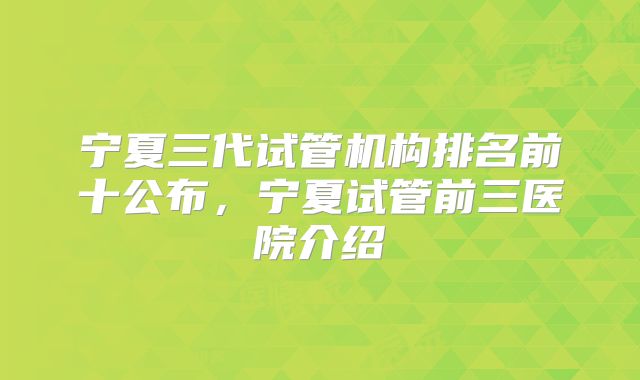 宁夏三代试管机构排名前十公布，宁夏试管前三医院介绍