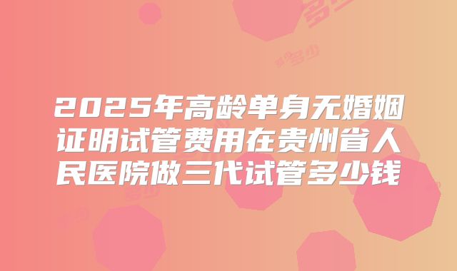 2025年高龄单身无婚姻证明试管费用在贵州省人民医院做三代试管多少钱