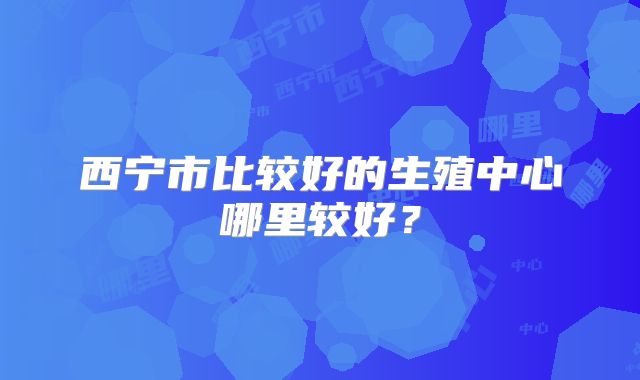 西宁市比较好的生殖中心哪里较好?
