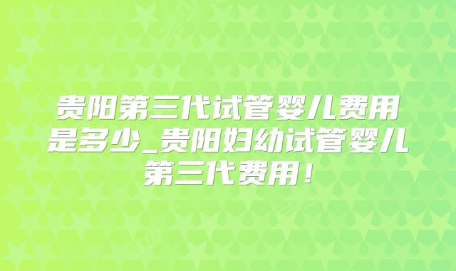 贵阳第三代试管婴儿费用是多少_贵阳妇幼试管婴儿第三代费用！