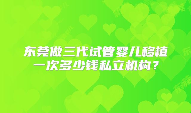 东莞做三代试管婴儿移植一次多少钱私立机构？