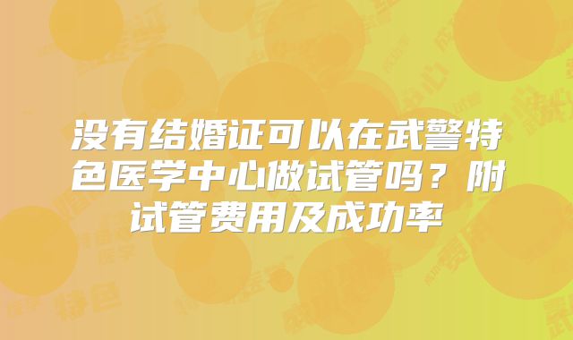 没有结婚证可以在武警特色医学中心做试管吗？附试管费用及成功率
