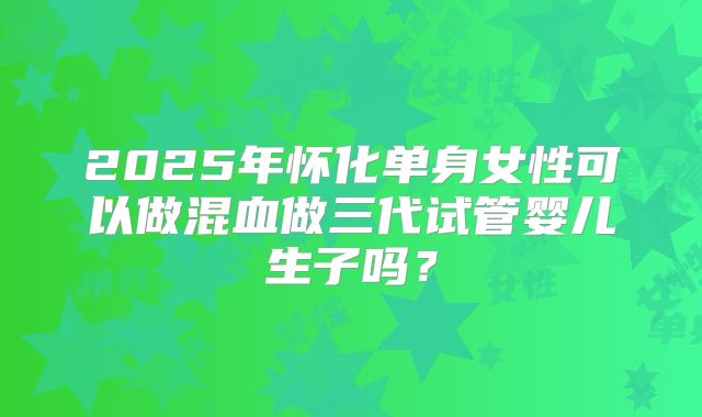 2025年怀化单身女性可以做混血做三代试管婴儿生子吗？
