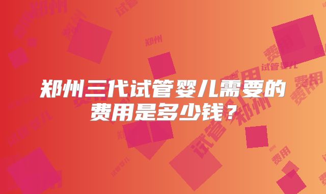郑州三代试管婴儿需要的费用是多少钱？
