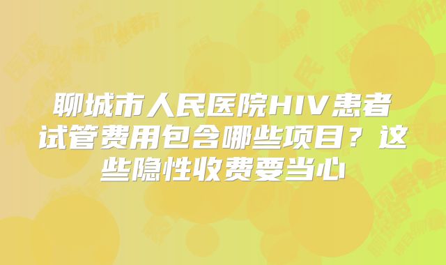 聊城市人民医院HIV患者试管费用包含哪些项目？这些隐性收费要当心