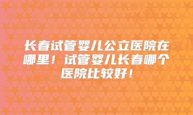 长春试管婴儿公立医院在哪里!试管婴儿长春哪个医院比较好!