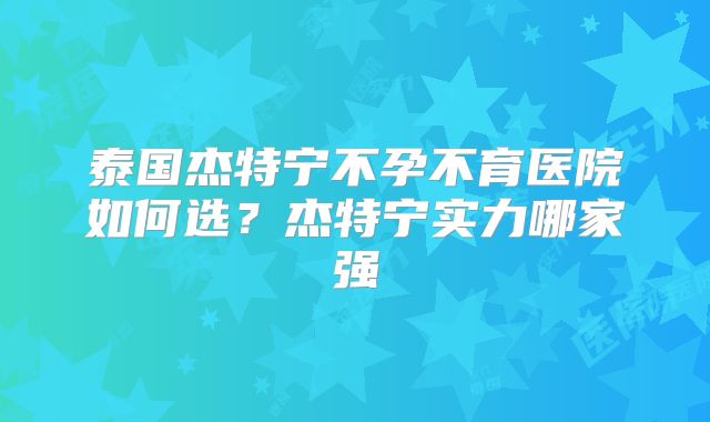 泰国杰特宁不孕不育医院如何选？杰特宁实力哪家强