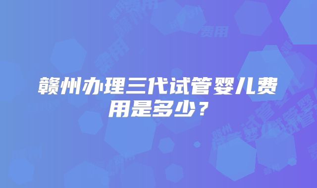赣州办理三代试管婴儿费用是多少？