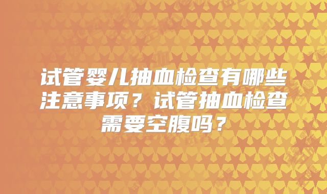 试管婴儿抽血检查有哪些注意事项？试管抽血检查需要空腹吗？