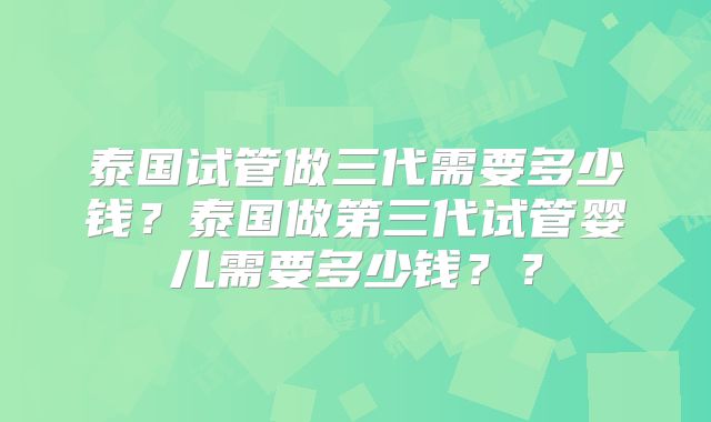 泰国试管做三代需要多少钱？泰国做第三代试管婴儿需要多少钱？？