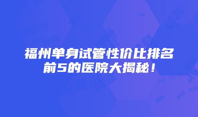 福州单身试管性价比排名前5的医院大揭秘！