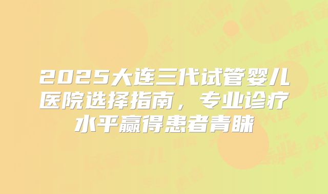 2025大连三代试管婴儿医院选择指南，专业诊疗水平赢得患者青睐