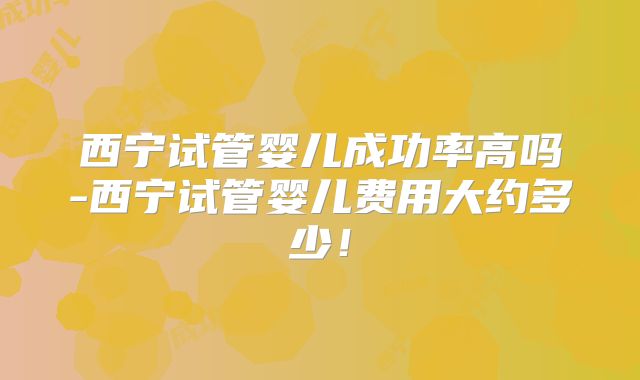 西宁试管婴儿成功率高吗-西宁试管婴儿费用大约多少!