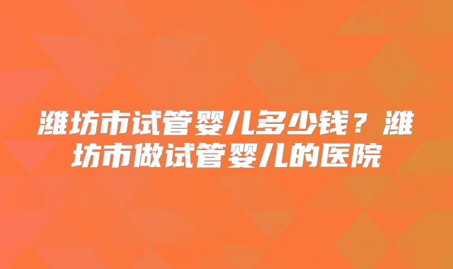 潍坊市试管婴儿多少钱？潍坊市做试管婴儿的医院