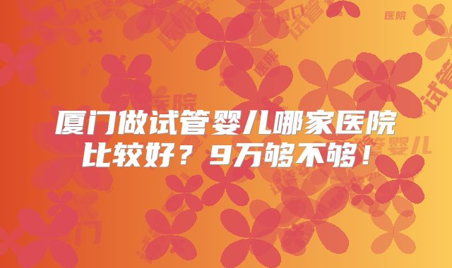 厦门做试管婴儿哪家医院比较好？9万够不够！